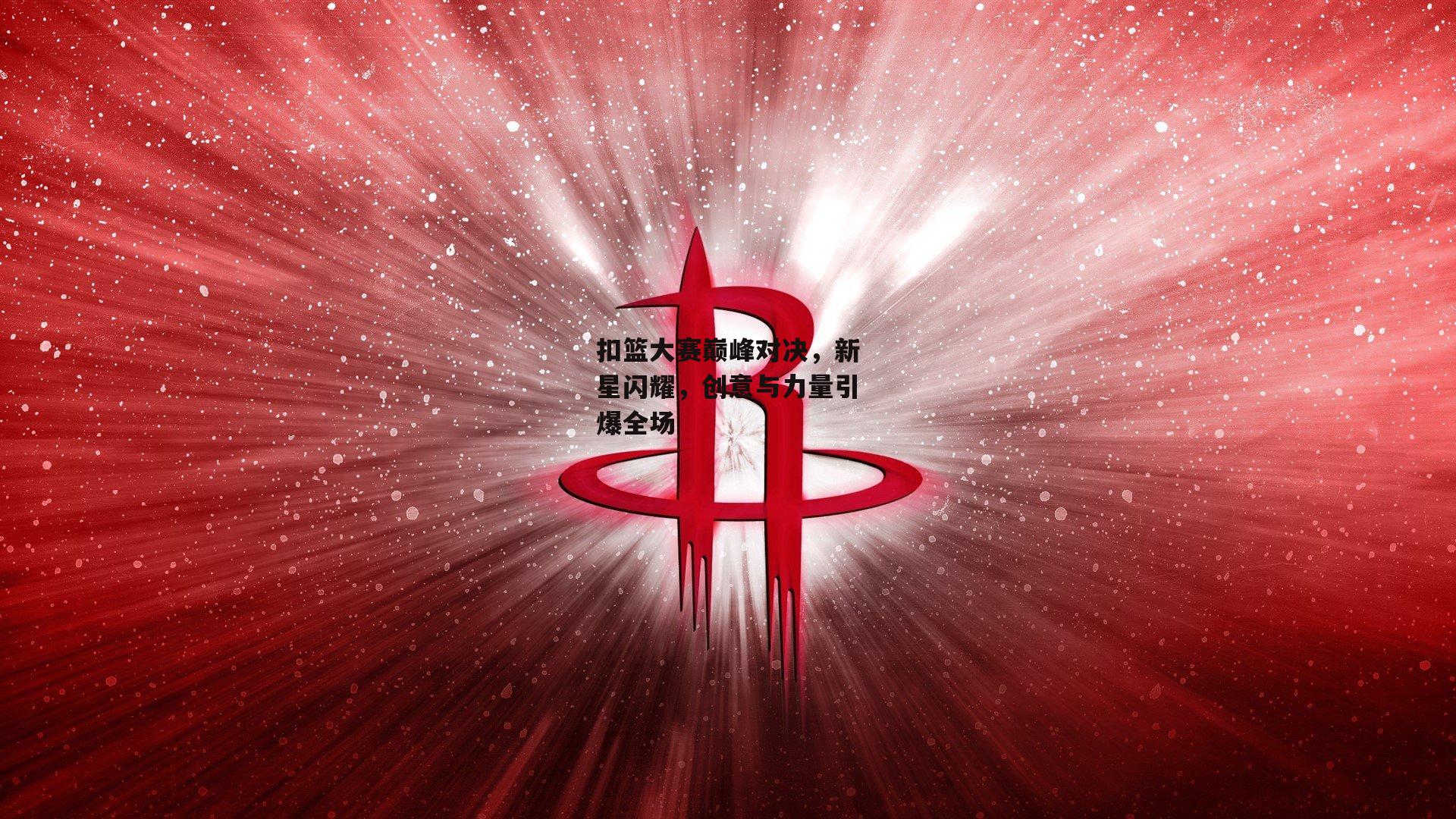 扣篮大赛巅峰对决，新星闪耀，创意与力量引爆全场