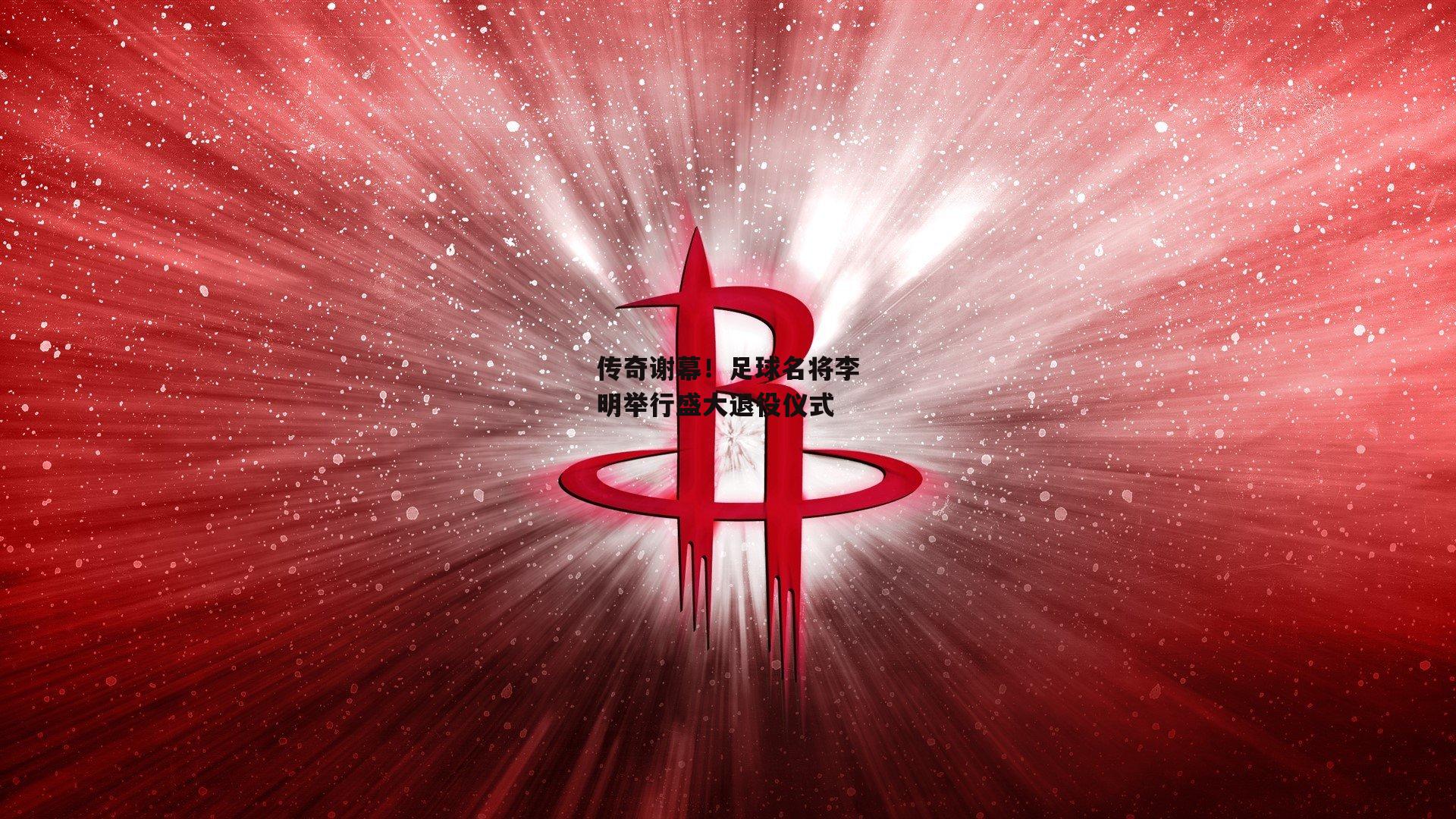 传奇谢幕！足球名将李明举行盛大退役仪式
